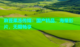 麻豆果冻传媒：国产精品，海量影片，无限畅享