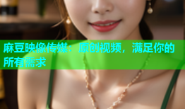 麻豆映像传媒：原创视频，满足你的所有需求