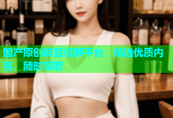 国产原创麻豆视频平台，精选优质内容，随时观看