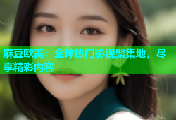麻豆欧美：全球热门影视聚集地，尽享精彩内容