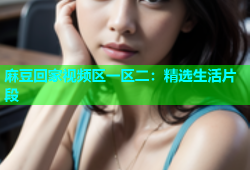 麻豆回家视频区一区二：精选生活片段