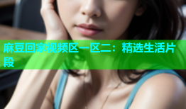 麻豆回家视频区一区二：精选生活片段