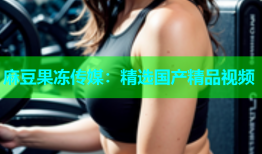 麻豆果冻传媒：精选国产精品视频