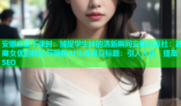 安娜麻豆下课时：捕捉学生妹的清新瞬间安娜麻豆社：越裔女优的释放与调教AI生成麻豆标题：引人入胜，提高SEO