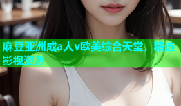 麻豆亚洲成a人v欧美综合天堂，精选影视资源