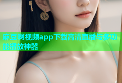 麻豆啊视频app下载高清直播与多功能播放神器