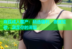 麻豆成人国产：精选福利，夜夜笙歌，满足你的渴望