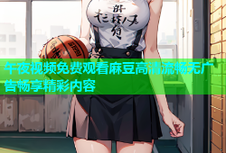 午夜视频免费观看麻豆高清流畅无广告畅享精彩内容