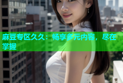 麻豆专区久久：畅享多元内容，尽在掌握
