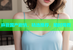 麻豆国产剧情，精选推荐，随时观看