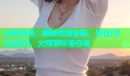 麻豆夏滢：解锁性感密码，尽在[平台名称]，火辣潮吹等你来