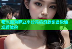 老汉视频麻豆平台高清资源聚合极速观看体验