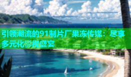 引领潮流的91制片厂果冻传媒：尽享多元化影视盛宴