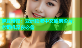 麻豆传媒：亚洲顶流中文原创影片，老司机深夜必备