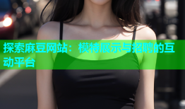探索麻豆网站：模特展示与招聘的互动平台