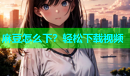 麻豆怎么下？轻松下载视频