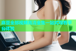 麻豆全部视频高清全集一站式观看平台体验