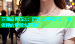 亚洲麻豆精选：沉浸式视听盛宴，解锁你的专属快乐空间