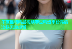午夜福利精品视频麻豆精选平台高清流畅无限观看