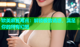 欧美麻豆写真：解锁极致诱惑，满足你的所有幻想