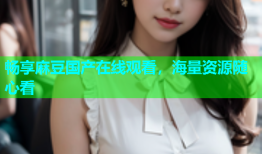 畅享麻豆国产在线观看，海量资源随心看