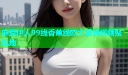 麻豆伊人99线香蕉线欧大香线视频聚集地