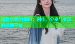 探索麻豆91原创：创作、分享与变现的最佳平台