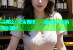 麻豆沈：精彩视频，一键畅享，你的专属视界