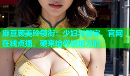 麻豆顾美玲领衔：少妇与管家，官网在线点播，硬来给你最给力的
