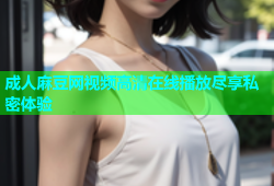 成人麻豆网视频高清在线播放尽享私密体验
