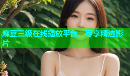 麻豆三级在线播放平台，尽享精选影片
