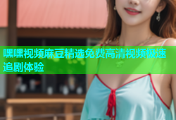 嘿嘿视频麻豆精选免费高清视频极速追剧体验