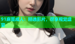 91麻豆成人：精选影片，尽享视觉盛宴