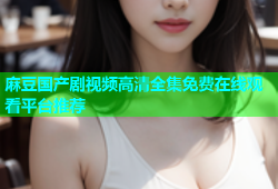麻豆国产剧视频高清全集免费在线观看平台推荐