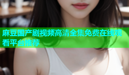 麻豆国产剧视频高清全集免费在线观看平台推荐