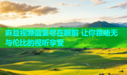 麻豆视频盛宴尽在眼前 让你领略无与伦比的视听享受