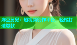 麻豆舅舅：短视频创作平台，轻松打造爆款