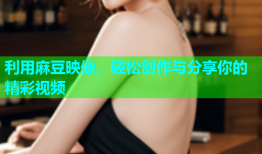 利用麻豆映像，轻松创作与分享你的精彩视频