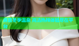 麻豆冬季温泉 高清热辣体验尽在平台