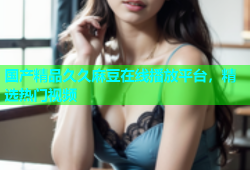 国产精品久久麻豆在线播放平台，精选热门视频