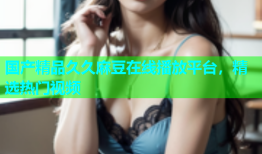 国产精品久久麻豆在线播放平台，精选热门视频