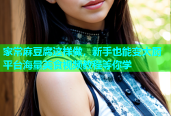 家常麻豆腐这样做，新手也能变大厨平台海量美食视频教程等你学