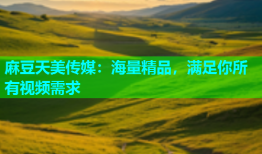 麻豆天美传媒：海量精品，满足你所有视频需求
