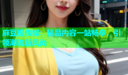 麻豆视传媒：精品内容一站畅享，引领潮流新风尚