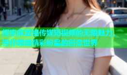 探索麻豆视传媒短视频的无限魅力，带你领略精彩纷呈的创意世界