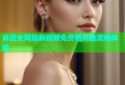 麻豆全网最新视频免费看高速流畅体验