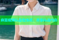 麻豆视频精品在线看，尽享精选内容