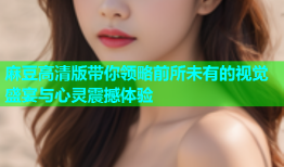 麻豆高清版带你领略前所未有的视觉盛宴与心灵震撼体验