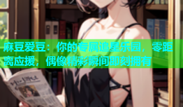 麻豆爱豆：你的专属追星乐园，零距离应援，偶像精彩瞬间即刻拥有