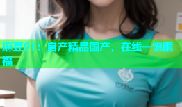 麻豆91：自产精品国产，在线一饱眼福